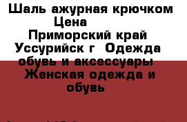 Шаль ажурная крючком › Цена ­ 1 000 - Приморский край, Уссурийск г. Одежда, обувь и аксессуары » Женская одежда и обувь   